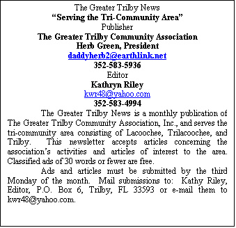 Text Box: The Greater Trilby News
Serving the Tri-Community Area
Publisher
The Greater Trilby Community Association
Herb Green, President
daddyherb2@earthlink.net
352-583-5936
Editor
Kathryn Riley
kwr48@yahoo.com
352-583-4994
The Greater Trilby News is a monthly publication of The Greater Trilby Community Association, Inc., and serves the tri-community area consisting of Lacoochee, Trilacoochee, and Trilby.  This newsletter accepts articles concerning the associations activities and articles of interest to the area.  Classified ads of 30 words or fewer are free.
Ads and articles must be submitted by the third Monday of the month.  Mail submissions to:  Kathy Riley, Editor, P.O. Box 6, Trilby, FL 33593 or e-mail them to kwr48@yahoo.com.

